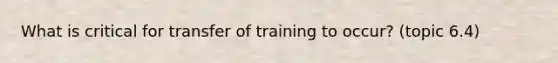 What is critical for transfer of training to occur? (topic 6.4)