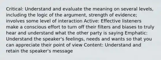 Critical: Understand and evaluate the meaning on several levels, including the logic of the argument, strength of evidence; involves some level of interaction Active: Effective listeners make a conscious effort to turn off their filters and biases to truly hear and understand what the other party is saying Emphatic: Understand the speaker's feelings, needs and wants so that you can appreciate their point of view Content: Understand and retain the speaker's message