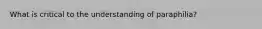 What is critical to the understanding of paraphilia?