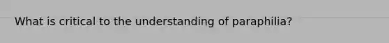 What is critical to the understanding of paraphilia?