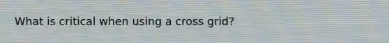 What is critical when using a cross grid?