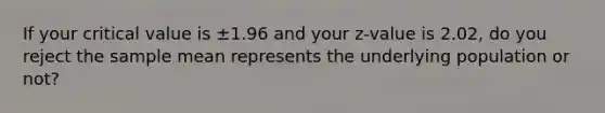 If your critical value is ±1.96 and your z-value is 2.02, do you reject the sample mean represents the underlying population or not?