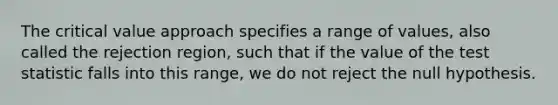 The critical value approach specifies a range of values, also called the rejection region, such that if the value of the test statistic falls into this range, we do not reject the null hypothesis.