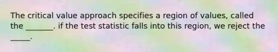 The critical value approach specifies a region of values, called the _______. if the test statistic falls into this region, we reject the _____.