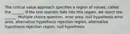 The critical value approach specifies a region of values, called the ______. If the test statistic falls into this region, we reject the ______. Multiple choice question. error area, null hypothesis error area, alternative hypothesis rejection region, alternative hypothesis rejection region, null hypothesis