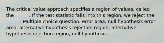 The critical value approach specifies a region of values, called the ______. If <a href='https://www.questionai.com/knowledge/kzeQt8hpQB-the-test-statistic' class='anchor-knowledge'>the test statistic</a> falls into this region, we reject the ______. Multiple choice question. error area, null hypothesis error area, alternative hypothesis rejection region, alternative hypothesis rejection region, null hypothesis