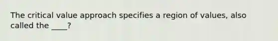 The critical value approach specifies a region of values, also called the ____?