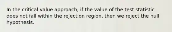 In the critical value approach, if the value of the test statistic does not fall within the rejection region, then we reject the null hypothesis.