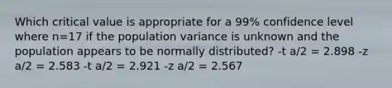 Which critical value is appropriate for a 99% confidence level where n=17 if the population variance is unknown and the population appears to be normally distributed? -t a/2 = 2.898 -z a/2 = 2.583 -t a/2 = 2.921 -z a/2 = 2.567