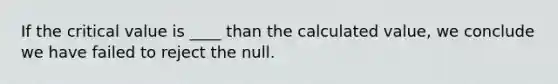 If the critical value is ____ than the calculated value, we conclude we have failed to reject the null.