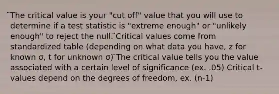 ̈The critical value is your "cut off" value that you will use to determine if a test statistic is "extreme enough" or "unlikely enough" to reject the null. ̈Critical values come from standardized table (depending on what data you have, z for known σ, t for unknown σ) ̈The critical value tells you the value associated with a certain level of significance (ex. .05) Critical t-values depend on the degrees of freedom, ex. (n-1)