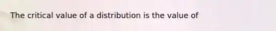 The critical value of a distribution is the value of