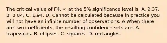 The critical value of F4, ∞ at the​ 5% significance level​ is: A. 2.37. B. 3.84. C. 1.94. D. Cannot be calculated because in practice you will not have an infinite number of observations. A When there are two​ coefficients, the resulting confidence sets​ are: A. trapezoids. B. ellipses. C. squares. D. rectangles.