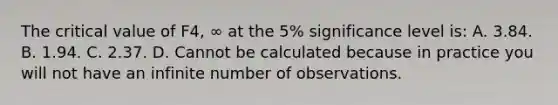 The critical value of F4, ∞ at the​ 5% significance level​ is: A. 3.84. B. 1.94. C. 2.37. D. Cannot be calculated because in practice you will not have an infinite number of observations.