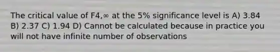 The critical value of F4,∞ at the 5% significance level is A) 3.84 B) 2.37 C) 1.94 D) Cannot be calculated because in practice you will not have infinite number of observations