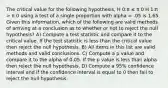 The critical value for the following hypothesis, H 0:π ≤ π 0 H 1:π > π 0 using a test of a single proportion with alpha = .05 is 1.65. Given this information, which of the following are valid methods of arriving at a conclusion as to whether or not to reject the null hypothesis? A) Compute a test statistic and compare it to the critical value. If the test statistic is less than the critical value then reject the null hypothesis. B) All items in this list are valid methods and valid conclusions. C) Compute a p value and compare it to the alpha of 0.05. If the p value is less than alpha then reject the null hypothesis. D) Compute a 95% confidence interval and if the confidence interval is equal to 0 then fail to reject the null hypothesis.