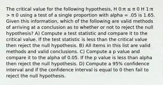 The critical value for the following hypothesis, H 0:π ≤ π 0 H 1:π > π 0 using a test of a single proportion with alpha = .05 is 1.65. Given this information, which of the following are valid methods of arriving at a conclusion as to whether or not to reject the null hypothesis? A) Compute a test statistic and compare it to the critical value. If the test statistic is less than the critical value then reject the null hypothesis. B) All items in this list are valid methods and valid conclusions. C) Compute a p value and compare it to the alpha of 0.05. If the p value is less than alpha then reject the null hypothesis. D) Compute a 95% confidence interval and if the confidence interval is equal to 0 then fail to reject the null hypothesis.