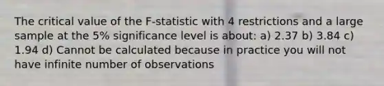 The critical value of the F-statistic with 4 restrictions and a large sample at the 5% significance level is about: a) 2.37 b) 3.84 c) 1.94 d) Cannot be calculated because in practice you will not have infinite number of observations