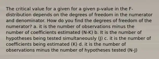 The critical value for a given for a given p-value in the F-distribution depends on the degrees of freedom in the numerator and denominator. How do you find the degrees of freedom of the numerator? a. it is the number of observations minus the number of coefficients estimated (N-K) b. It is the number of hypotheses being tested simultaneously (J) c. it is the number of coefficients being estimated (K) d. it is the number of observations minus the number of hypotheses tested (N-J)