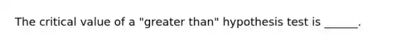 The critical value of a "greater than" hypothesis test is ______.