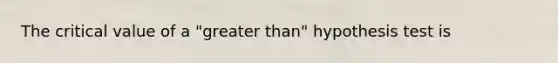 The critical value of a "<a href='https://www.questionai.com/knowledge/ktgHnBD4o3-greater-than' class='anchor-knowledge'>greater than</a>" hypothesis test is