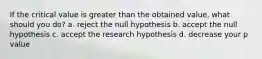 If the critical value is greater than the obtained value, what should you do? a. reject the null hypothesis b. accept the null hypothesis c. accept the research hypothesis d. decrease your p value