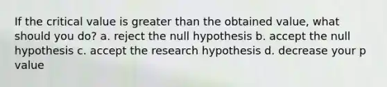 If the critical value is greater than the obtained value, what should you do? a. reject the null hypothesis b. accept the null hypothesis c. accept the research hypothesis d. decrease your p value