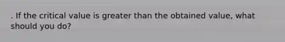 . If the critical value is greater than the obtained value, what should you do?