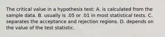 The critical value in a hypothesis test: A. is calculated from the sample data. B. usually is .05 or .01 in most statistical tests. C. separates the acceptance and rejection regions. D. depends on the value of the test statistic.