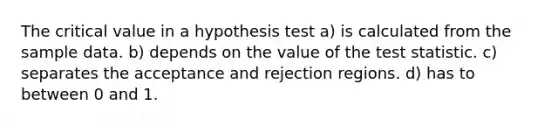 The critical value in a hypothesis test a) is calculated from the sample data. b) depends on the value of the test statistic. c) separates the acceptance and rejection regions. d) has to between 0 and 1.