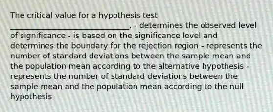 The critical value for a hypothesis test _______________________________. - determines the observed level of significance - is based on the significance level and determines the boundary for the rejection region - represents the number of standard deviations between the sample mean and the population mean according to the alternative hypothesis - represents the number of standard deviations between the sample mean and the population mean according to the null hypothesis