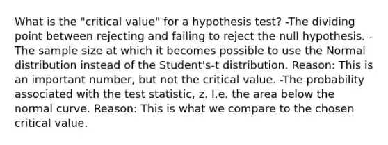 What is the "critical value" for a hypothesis test? -The dividing point between rejecting and failing to reject the null hypothesis. -The sample size at which it becomes possible to use the Normal distribution instead of the Student's-t distribution. Reason: This is an important number, but not the critical value. -The probability associated with the test statistic, z. I.e. the area below the normal curve. Reason: This is what we compare to the chosen critical value.