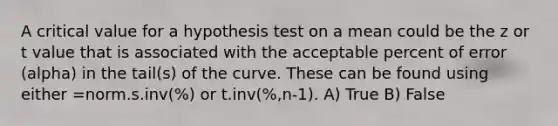 A critical value for a hypothesis test on a mean could be the z or t value that is associated with the acceptable percent of error (alpha) in the tail(s) of the curve. These can be found using either =norm.s.inv(%) or t.inv(%,n-1). A) True B) False