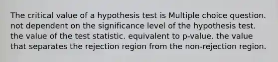 The critical value of a hypothesis test is Multiple choice question. not dependent on the significance level of the hypothesis test. the value of the test statistic. equivalent to p-value. the value that separates the rejection region from the non-rejection region.