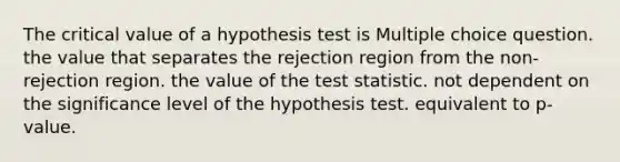 The critical value of a hypothesis test is Multiple choice question. the value that separates the rejection region from the non-rejection region. the value of the test statistic. not dependent on the significance level of the hypothesis test. equivalent to p-value.