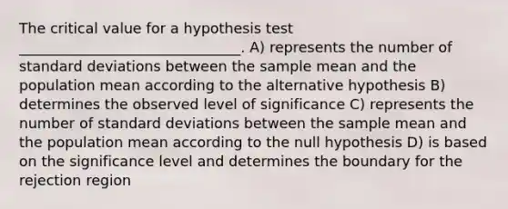 The critical value for a hypothesis test _______________________________. A) represents the number of <a href='https://www.questionai.com/knowledge/kqGUr1Cldy-standard-deviation' class='anchor-knowledge'>standard deviation</a>s between the sample mean and the population mean according to the alternative hypothesis B) determines the observed level of significance C) represents the number of standard deviations between the sample mean and the population mean according to the null hypothesis D) is based on the significance level and determines the boundary for the rejection region