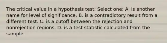 The critical value in a hypothesis test: Select one: A. is another name for level of significance. B. is a contradictory result from a different test. C. is a cutoff between the rejection and nonrejection regions. D. is a test statistic calculated from the sample.