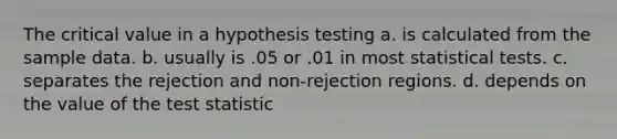 The critical value in a hypothesis testing a. is calculated from the sample data. b. usually is .05 or .01 in most statistical tests. c. separates the rejection and non-rejection regions. d. depends on the value of the test statistic