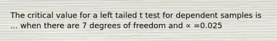 The critical value for a left tailed t test for dependent samples is ... when there are 7 degrees of freedom and ∝ =0.025