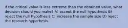 If the critical value is less extreme than the obtained value, what decision should you make? A) accept the null hypothesis B) reject the null hypothesis C) increase the sample size D) reject the research hypothesis