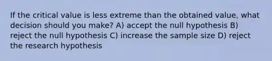 If the critical value is less extreme than the obtained value, what decision should you make? A) accept the null hypothesis B) reject the null hypothesis C) increase the sample size D) reject the research hypothesis