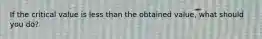If the critical value is less than the obtained value, what should you do?