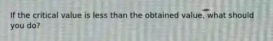 If the critical value is less than the obtained value, what should you do?
