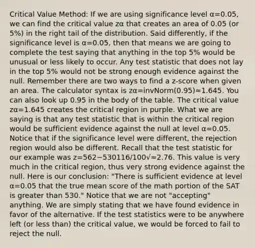 Critical Value Method: If we are using significance level α=0.05, we can find the critical value zα that creates an area of 0.05 (or 5%) in the right tail of the distribution. Said differently, if the significance level is α=0.05, then that means we are going to complete the test saying that anything in the top 5% would be unusual or less likely to occur. Any test statistic that does not lay in the top 5% would not be strong enough evidence against the null. Remember there are two ways to find a z-score when given an area. The calculator syntax is zα=invNorm(0.95)≈1.645. You can also look up 0.95 in the body of the table. The critical value zα=1.645 creates the critical region in purple. What we are saying is that any test statistic that is within the critical region would be sufficient evidence against the null at level α=0.05. Notice that if the significance level were different, the rejection region would also be different. Recall that the test statistic for our example was z=562−530116/100√≈2.76. This value is very much in the critical region, thus very strong evidence against the null. Here is our conclusion: "There is sufficient evidence at level α=0.05 that the true mean score of the math portion of the SAT is greater than 530." Notice that we are not "accepting" anything. We are simply stating that we have found evidence in favor of the alternative. If the test statistics were to be anywhere left (or less than) the critical value, we would be forced to fail to reject the null.