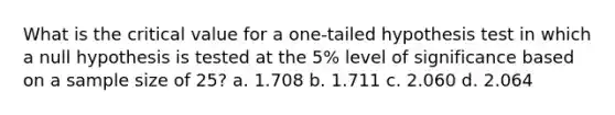 What is the critical value for a one-tailed hypothesis test in which a null hypothesis is tested at the 5% level of significance based on a sample size of 25? a. 1.708 b. 1.711 c. 2.060 d. 2.064