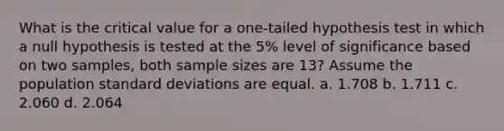 What is the critical value for a one-tailed hypothesis test in which a null hypothesis is tested at the 5% level of significance based on two samples, both sample sizes are 13? Assume the population standard deviations are equal. a. 1.708 b. 1.711 c. 2.060 d. 2.064