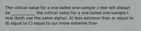 The critical value for a one-tailed one-sample z test will always be ____________ the critical value for a one-tailed one-sample t test (both use the same alpha). A) less extreme than or equal to B) equal to C) equal to our more extreme than