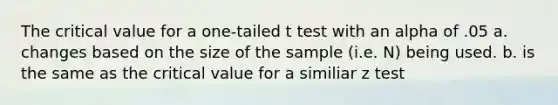 The critical value for a one-tailed t test with an alpha of .05 a. changes based on the size of the sample (i.e. N) being used. b. is the same as the critical value for a similiar z test