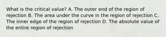 What is the critical value? A. The outer end of the region of rejection B. The area under the curve in the region of rejection C. The inner edge of the region of rejection D. The absolute value of the entire region of rejection