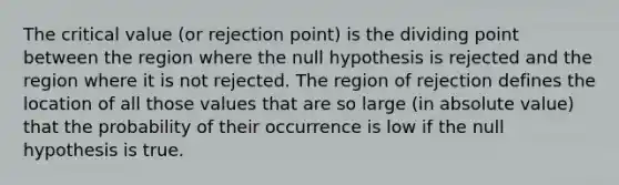 The critical value (or rejection point) is the dividing point between the region where the null hypothesis is rejected and the region where it is not rejected. The region of rejection defines the location of all those values that are so large (in absolute value) that the probability of their occurrence is low if the null hypothesis is true.